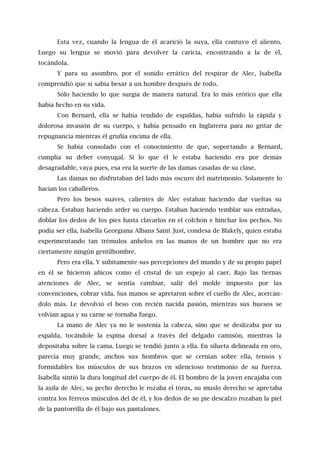 Esta vez, cuando la lengua de él acarició la suya, ella contuvo el aliento.
Luego su lengua se movió para devolver la caricia, encontrando a la de él,
tocándola.
Y para su asombro, por el sonido errático del respirar de Alec, Isabella
comprendió que sí sabía besar a un hombre después de todo.
Sólo haciendo lo que surgía de manera natural. Era lo más erótico que ella
había hecho en su vida.
Con Bernard, ella se había tendido de espaldas, había sufrido la rápida y
dolorosa invasión de su cuerpo, y había pensado en Inglaterra para no gritar de
repugnancia mientras él gruñía encima de ella.
Se había consolado con el conocimiento de que, soportando a Bernard,
cumplía su deber conyugal. Si lo que él le estaba haciendo era por demás
desagradable, vaya pues, esa era la suerte de las damas casadas de su clase.
Las damas no disfrutaban del lado más oscuro del matrimonio. Solamente lo
hacían los caballeros.
Pero los besos suaves, calientes de Alec estaban haciendo dar vueltas su
cabeza. Estaban haciendo arder su cuerpo. Estaban haciendo temblar sus entrañas,
doblar los dedos de los pies hasta clavarlos en el colchón e hinchar los pechos. No
podía ser ella, Isabella Georgiana Albans Saint Just, condesa de Blakely, quien estaba
experimentando tan trémulos anhelos en las manos de un hombre que no era
ciertamente ningún gentilhombre.
Pero era ella. Y súbitamente sus percepciones del mundo y de su propio papel
en él se hicieron añicos como el cristal de un espejo al caer. Bajo las tiernas
atenciones de Alec, se sentía cambiar, salir del molde impuesto por las
convenciones, cobrar vida. Sus manos se apretaron sobre el cuello de Alec, acercán-
dolo más. Le devolvió el beso con recién nacida pasión, mientras sus huesos se
volvían agua y su carne se tornaba fuego.
La mano de Alec ya no le sostenía la cabeza, sino que se deslizaba por su
espalda, tocándole la espina dorsal a través del delgado camisón, mientras la
depositaba sobre la cama. Luego se tendió junto a ella. En silueta delineada en oro,
parecía muy grande, anchos sus hombros que se cernían sobre ella, tensos y
formidables los músculos de sus brazos en silencioso testimonio de su fuerza.
Isabella sintió la dura longitud del cuerpo de él. El hombro de la joven encajaba con
la axila de Alec, su pecho derecho le rozaba el tórax, su muslo derecho se apretaba
contra los férreos músculos del de él, y los dedos de su pie descalzo rozaban la piel
de la pantorrilla de él bajo sus pantalones.
 