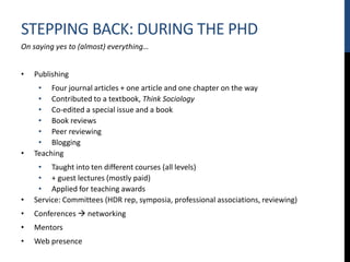 STEPPING BACK: DURING THE PHD
On saying yes to (almost) everything…
• Publishing
• Four journal articles + one article and one chapter on the way
• Contributed to a textbook, Think Sociology
• Co-edited a special issue and a book
• Book reviews
• Peer reviewing
• Blogging
• Teaching
• Taught into ten different courses (all levels)
• + guest lectures (mostly paid)
• Applied for teaching awards
• Service: Committees (HDR rep, symposia, professional associations, reviewing)
• Conferences  networking
• Mentors
• Web presence
 