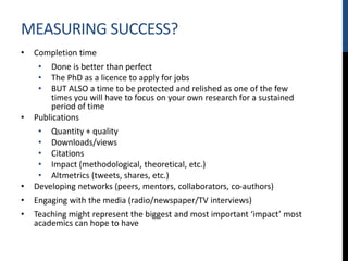 MEASURING SUCCESS?
• Completion time
• Done is better than perfect
• The PhD as a licence to apply for jobs
• BUT ALSO a time to be protected and relished as one of the few
times you will have to focus on your own research for a sustained
period of time
• Publications
• Quantity + quality
• Downloads/views
• Citations
• Impact (methodological, theoretical, etc.)
• Altmetrics (tweets, shares, etc.)
• Developing networks (peers, mentors, collaborators, co-authors)
• Engaging with the media (radio/newspaper/TV interviews)
• Teaching might represent the biggest and most important ‘impact’ most
academics can hope to have
 