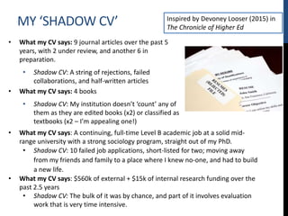 MY ‘SHADOW CV’
• What my CV says: 9 journal articles over the past 5
years, with 2 under review, and another 6 in
preparation.
• Shadow CV: A string of rejections, failed
collaborations, and half-written articles
• What my CV says: 4 books
• Shadow CV: My institution doesn’t ‘count’ any of
them as they are edited books (x2) or classified as
textbooks (x2 – I’m appealing one!)
• What my CV says: A continuing, full-time Level B academic job at a solid mid-
range university with a strong sociology program, straight out of my PhD.
• Shadow CV: 10 failed job applications, short-listed for two; moving away
from my friends and family to a place where I knew no-one, and had to build
a new life.
• What my CV says: $560k of external + $15k of internal research funding over the
past 2.5 years
• Shadow CV: The bulk of it was by chance, and part of it involves evaluation
work that is very time intensive.
Inspired by Devoney Looser (2015) in
The Chronicle of Higher Ed
 