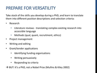 PREPARE FOR VERSATILITY
Take stock of the skills you develop during a PhD, and learn to translate
them into different position descriptions and selection criteria:
• Research
• Literature reviews - translating complex existing research into
accessible language
• Methods (qual, quant, recruitment, ethics)
• Project management
• Writing and editing
• Grant/tender applications
• Identifying funding organisations
• Writing persuasively
• Responding to criteria
 BUT: It’s a PhD, not a Nobel Prize (Mullins & Kiley 2002)
 