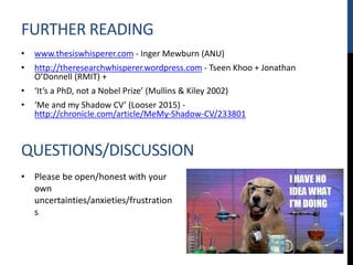 FURTHER READING
• www.thesiswhisperer.com - Inger Mewburn (ANU)
• http://theresearchwhisperer.wordpress.com - Tseen Khoo + Jonathan
O’Donnell (RMIT) +
• ‘It’s a PhD, not a Nobel Prize’ (Mullins & Kiley 2002)
• ‘Me and my Shadow CV’ (Looser 2015) -
http://chronicle.com/article/MeMy-Shadow-CV/233801
QUESTIONS/DISCUSSION
• Please be open/honest with your
own
uncertainties/anxieties/frustration
s
 