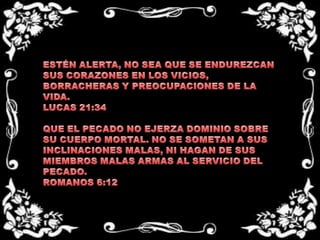 ESTÉN ALERTA, NO SEA QUE SE ENDUREZCAN SUS CORAZONES EN LOS VICIOS, BORRACHERAS Y PREOCUPACIONES DE LA VIDA.LUCAS 21:34 QUE EL PECADO NO EJERZA DOMINIO SOBRE SU CUERPO MORTAL. NO SE SOMETAN A SUS INCLINACIONES MALAS, NI HAGAN DE SUS  MIEMBROS MALAS ARMAS AL SERVICIO DEL PECADO.ROMANOS 6:12