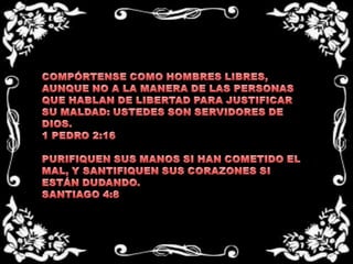 COMPÓRTENSE COMO HOMBRES LIBRES, AUNQUE NO A LA MANERA DE LAS PERSONAS QUE HABLAN DE LIBERTAD PARA JUSTIFICAR SU MALDAD: USTEDES SON SERVIDORES DE DIOS.1 PEDRO 2:16 PURIFIQUEN SUS MANOS SI HAN COMETIDO EL MAL, Y SANTIFIQUEN SUS CORAZONES SI ESTÁN DUDANDO.SANTIAGO 4:8