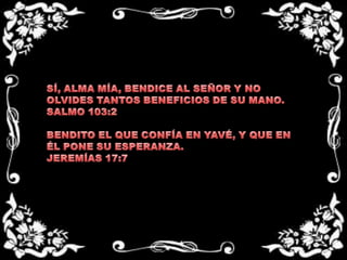 SÍ, ALMA MÍA, BENDICE AL SEÑOR Y NO OLVIDES TANTOS BENEFICIOS DE SU MANO.SALMO 103:2BENDITO EL QUE CONFÍA EN YAVÉ, Y QUE EN ÉL PONE SU ESPERANZA.JEREMÍAS 17:7