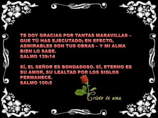 TE DOY GRACIAS POR TANTAS MARAVILLAS – QUE TÚ HAS EJECUTADO; EN EFECTO, ADMIRABLES SON TUS OBRAS – Y MI ALMA BIEN LO SABE. SALMO 139:14 SÍ, EL SEÑOR ES BONDADOSO. SÍ, ETERNO ES SU AMOR, SU LEALTAD POR LOS SIGLOS PERMANECE.SALMO 100:5
