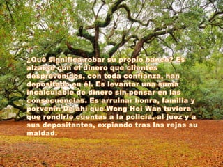 ¿Qué significa robar su propio banco? Es alzarse con el dinero que clientes desprevenidos, con toda confianza, han depositado en él. Es levantar una suma incalculable de dinero sin pensar en las consecuencias. Es arruinar honra, familia y porvenir. De ahí que WongHoiWan tuviera que rendirle cuentas a la policía, al juez y a sus depositantes, expiando tras las rejas su maldad. 