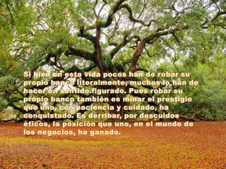 Si bien en esta vida pocos han de robar su propio banco literalmente, muchos lo han de hacer en sentido figurado. Pues robar su propio banco también es minar el prestigio que uno, con paciencia y cuidado, ha conquistado. Es derribar, por descuidos éticos, la posición que uno, en el mundo de los negocios, ha ganado.