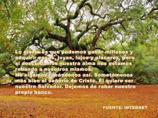 Lo cierto es que podemos ganar millones y adquirir casas, joyas, lujos y placeres, pero si descuidamos nuestra alma nos estamos robando a nosotros mismos.No sigamos robándonos así. Sometámonos más bien al señorío de Cristo. Él quiere ser nuestro Salvador. Dejemos de robar nuestro propio banco.FUENTE: INTERNET