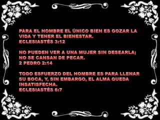 PARA EL HOMBRE EL ÚNICO BIEN ES GOZAR LA VIDA Y TENER EL BIENESTAR.ECLESIASTÉS 3:12NO PUEDEN VER A UNA MUJER SIN DESEARLA; NO SE CANSAN DE PECAR.2 PEDRO 2:14TODO ESFUERZO DEL HOMBRE ES PARA LLENAR SU BOCA, Y, SIN EMBARGO, EL ALMA QUEDA INSATISFECHA.ECLESIASTÉS 6:7