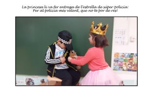 La princesa li va fer entrega de l’estrella de súper-policía:
Per al policía més valent, que no te por de res!
 