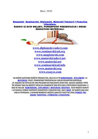 Mart, 2010.
Besplatni Seminarski, Diplomski, Maturski Tekstovi i Pomoćna
Literatura.
RADOVI IZ SVIH OBLASTI, POWERPOINT PREZENTACIJE I DRUGI
EDUKATIVNI MATERIJALI.
www.diplomski-radovi.com
www.seminarskirad.org
www.magistarski.com
www.maturskiradovi.net
www.maturski.net
www.seminarskirad.info
www.maturski.org
www.essaysx.com
NA NAŠIM SAJTOVIMA MOŽETE PRONAĆI SVE, BILO DA JE TO SEMINARSKI, DIPLOMSKI ILI
MATURSKI TEKST, POWERPOINT PREZENTACIJA I DRUGI EDUKATIVNI MATERIJAL.
ZA RAZLIKU OD OSTALIH MI VAM PRUŽAMO DA POGLEDATE SVAKI RAD, NJEGOV SADRŽAJ I PRVE
TRI STRANE TAKO DA MOŽETE TAČNO DA ODABERETE ONO ŠTO VAM U POTPUNOSTI ODGOVARA. U
BAZI SE NALAZE SEMINARSKI, DIPLOMSKI I MATURSKI TEKSTOVI KOJE MOŽETE SKINUTI
I UZ NJIHOVU POMOĆ NAPRAVITI JEDINSTVEN I UNIKATAN RAD. AKO U BAZI NE NAĐETE RAD KOJI
VAM JE POTREBAN, U SVAKOM MOMENTU MOŽETE NARUČITI TEKST NA LINKU POMOĆ PRI
IZRADI TEKSTOVA I POMOĆNE LITERATURE.
2
 