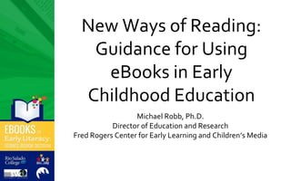 New Ways of Reading:
Guidance for Using
eBooks in Early
Childhood Education
Michael Robb, Ph.D.
Director of Education and Research
Fred Rogers Center for Early Learning and Children’s Media
 