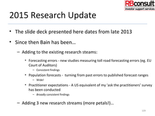 2015 Research Update
• The slide deck presented here dates from late 2013
• Since then Bain has been…
– Adding to the existing research steams:
• Forecasting errors - new studies measuring toll road forecasting errors (eg. EU
Court of Auditors)
– Consistent findings
• Population forecasts - turning from past errors to published forecast ranges
– Wide!
• Practitioner expectations - A US equivalent of my ‘ask the practitioners’ survey
has been conducted
– Broadly consistent findings
– Adding 3 new research streams (more petals!)…
109
 