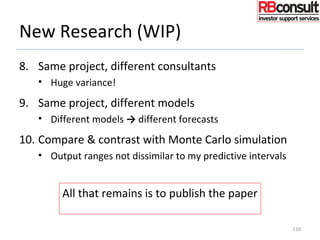 New Research (WIP)
8. Same project, different consultants
• Huge variance!
9. Same project, different models
• Different models → different forecasts
10. Compare & contrast with Monte Carlo simulation
• Output ranges not dissimilar to my predictive intervals
110
All that remains is to publish the paper
Always the difficult part!!
 