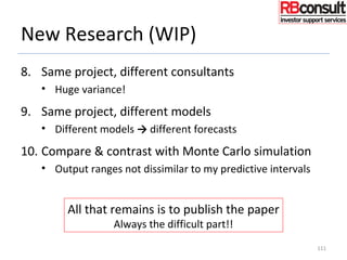 New Research (WIP)
8. Same project, different consultants
• Huge variance!
9. Same project, different models
• Different models → different forecasts
10. Compare & contrast with Monte Carlo simulation
• Output ranges not dissimilar to my predictive intervals
111
All that remains is to publish the paper
Always the difficult part!!
 