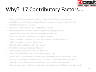 Why? 17 Contributory Factors...
• Public sector focus = maximum upfront value extraction from concession sale
• Big ticket, greenfield projects that could not be developed incrementally (tunnels)
• Lots of money chasing few assets
• Contractor and investment bank-led bidding consortia
• Small construction industry: limited competition (and higher prices)
• Aggressive financial structures: high leverage, massive debt
• Equity packaged and sold-down to third party investors
• Traffic consultants on big success fees (and extensive use of disclaimers)
• Traffic consultants promised further work
• High toll tariffs (reflecting high initial capex)
• Modest time savings (especially off-peak)
• Traffic calming on surface streets not delivered
• Traffic demand models with all the dials turned up to 11
• Limited period modelling and reliance on (massive) expansion/annualisation factors
• Key links (including target) over-capacity from Day 1. Busiest facilities in the world!
• Traffic & revenue auditor dispensed with (or remit considerably reduced)
• Winning bidders way out front (runners-up bunched around half of the winning forecast)
145
 