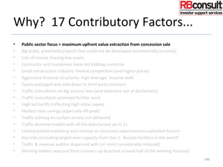 Why? 17 Contributory Factors...
• Public sector focus = maximum upfront value extraction from concession sale
• Big ticket, greenfield projects that could not be developed incrementally (tunnels)
• Lots of money chasing few assets
• Contractor and investment bank-led bidding consortia
• Small construction industry: limited competition (and higher prices)
• Aggressive financial structures: high leverage, massive debt
• Equity packaged and sold-down to third party investors
• Traffic consultants on big success fees (and extensive use of disclaimers)
• Traffic consultants promised further work
• High toll tariffs (reflecting high initial capex)
• Modest time savings (especially off-peak)
• Traffic calming on surface streets not delivered
• Traffic demand models with all the dials turned up to 11
• Limited period modelling and reliance on (massive) expansion/annualisation factors
• Key links (including target) over-capacity from Day 1. Busiest facilities in the world!
• Traffic & revenue auditor dispensed with (or remit considerably reduced)
• Winning bidders way out front (runners-up bunched around half of the winning forecast)
146
 
