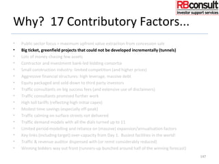 Why? 17 Contributory Factors...
• Public sector focus = maximum upfront value extraction from concession sale
• Big ticket, greenfield projects that could not be developed incrementally (tunnels)
• Lots of money chasing few assets
• Contractor and investment bank-led bidding consortia
• Small construction industry: limited competition (and higher prices)
• Aggressive financial structures: high leverage, massive debt
• Equity packaged and sold-down to third party investors
• Traffic consultants on big success fees (and extensive use of disclaimers)
• Traffic consultants promised further work
• High toll tariffs (reflecting high initial capex)
• Modest time savings (especially off-peak)
• Traffic calming on surface streets not delivered
• Traffic demand models with all the dials turned up to 11
• Limited period modelling and reliance on (massive) expansion/annualisation factors
• Key links (including target) over-capacity from Day 1. Busiest facilities in the world!
• Traffic & revenue auditor dispensed with (or remit considerably reduced)
• Winning bidders way out front (runners-up bunched around half of the winning forecast)
147
 