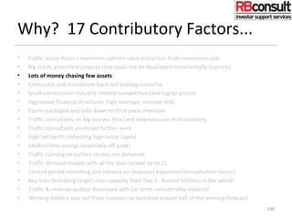 Why? 17 Contributory Factors...
• Public sector focus = maximum upfront value extraction from concession sale
• Big ticket, greenfield projects that could not be developed incrementally (tunnels)
• Lots of money chasing few assets
• Contractor and investment bank-led bidding consortia
• Small construction industry: limited competition (and higher prices)
• Aggressive financial structures: high leverage, massive debt
• Equity packaged and sold-down to third party investors
• Traffic consultants on big success fees (and extensive use of disclaimers)
• Traffic consultants promised further work
• High toll tariffs (reflecting high initial capex)
• Modest time savings (especially off-peak)
• Traffic calming on surface streets not delivered
• Traffic demand models with all the dials turned up to 11
• Limited period modelling and reliance on (massive) expansion/annualisation factors
• Key links (including target) over-capacity from Day 1. Busiest facilities in the world!
• Traffic & revenue auditor dispensed with (or remit considerably reduced)
• Winning bidders way out front (runners-up bunched around half of the winning forecast)
148
 