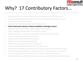 Why? 17 Contributory Factors...
• Public sector focus = maximum upfront value extraction from concession sale
• Big ticket, greenfield projects that could not be developed incrementally (tunnels)
• Lots of money chasing few assets
• Contractor and investment bank-led bidding consortia
• Small construction industry: limited competition (and higher prices)
• Aggressive financial structures: high leverage, massive debt
• Equity packaged and sold-down to third party investors
• Traffic consultants on big success fees (and extensive use of disclaimers)
• Traffic consultants promised further work
• High toll tariffs (reflecting high initial capex)
• Modest time savings (especially off-peak)
• Traffic calming on surface streets not delivered
• Traffic demand models with all the dials turned up to 11
• Limited period modelling and reliance on (massive) expansion/annualisation factors
• Key links (including target) over-capacity from Day 1. Busiest facilities in the world!
• Traffic & revenue auditor dispensed with (or remit considerably reduced)
• Winning bidders way out front (runners-up bunched around half of the winning forecast)
150
 