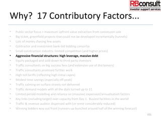 Why? 17 Contributory Factors...
• Public sector focus = maximum upfront value extraction from concession sale
• Big ticket, greenfield projects that could not be developed incrementally (tunnels)
• Lots of money chasing few assets
• Contractor and investment bank-led bidding consortia
• Small construction industry: limited competition (and higher prices)
• Aggressive financial structures: high leverage, massive debt
• Equity packaged and sold-down to third party investors
• Traffic consultants on big success fees (and extensive use of disclaimers)
• Traffic consultants promised further work
• High toll tariffs (reflecting high initial capex)
• Modest time savings (especially off-peak)
• Traffic calming on surface streets not delivered
• Traffic demand models with all the dials turned up to 11
• Limited period modelling and reliance on (massive) expansion/annualisation factors
• Key links (including target) over-capacity from Day 1. Busiest facilities in the world!
• Traffic & revenue auditor dispensed with (or remit considerably reduced)
• Winning bidders way out front (runners-up bunched around half of the winning forecast)
151
 