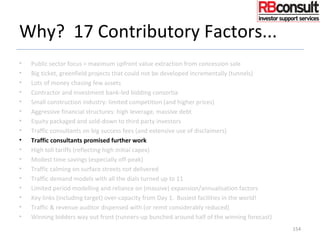 Why? 17 Contributory Factors...
• Public sector focus = maximum upfront value extraction from concession sale
• Big ticket, greenfield projects that could not be developed incrementally (tunnels)
• Lots of money chasing few assets
• Contractor and investment bank-led bidding consortia
• Small construction industry: limited competition (and higher prices)
• Aggressive financial structures: high leverage, massive debt
• Equity packaged and sold-down to third party investors
• Traffic consultants on big success fees (and extensive use of disclaimers)
• Traffic consultants promised further work
• High toll tariffs (reflecting high initial capex)
• Modest time savings (especially off-peak)
• Traffic calming on surface streets not delivered
• Traffic demand models with all the dials turned up to 11
• Limited period modelling and reliance on (massive) expansion/annualisation factors
• Key links (including target) over-capacity from Day 1. Busiest facilities in the world!
• Traffic & revenue auditor dispensed with (or remit considerably reduced)
• Winning bidders way out front (runners-up bunched around half of the winning forecast)
154
 