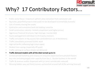 Why? 17 Contributory Factors...
• Public sector focus = maximum upfront value extraction from concession sale
• Big ticket, greenfield projects that could not be developed incrementally (tunnels)
• Lots of money chasing few assets
• Contractor and investment bank-led bidding consortia
• Small construction industry: limited competition (and higher prices)
• Aggressive financial structures: high leverage, massive debt
• Equity packaged and sold-down to third party investors
• Traffic consultants on big success fees (and extensive use of disclaimers)
• Traffic consultants promised further work
• High toll tariffs (reflecting high initial capex)
• Modest time savings (especially off-peak)
• Traffic calming on surface streets not delivered
• Traffic demand models with all the dials turned up to 11
• Limited period modelling and reliance on (massive) expansion/annualisation factors
• Key links (including target) over-capacity from Day 1. Busiest facilities in the world!
• Traffic & revenue auditor dispensed with (or remit considerably reduced)
• Winning bidders way out front (runners-up bunched around half of the winning forecast)
158
 