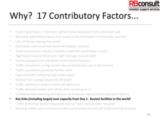 Why? 17 Contributory Factors...
• Public sector focus = maximum upfront value extraction from concession sale
• Big ticket, greenfield projects that could not be developed incrementally (tunnels)
• Lots of money chasing few assets
• Contractor and investment bank-led bidding consortia
• Small construction industry: limited competition (and higher prices)
• Aggressive financial structures: high leverage, massive debt
• Equity packaged and sold-down to third party investors
• Traffic consultants on big success fees (and extensive use of disclaimers)
• Traffic consultants promised further work
• High toll tariffs (reflecting high initial capex)
• Modest time savings (especially off-peak)
• Traffic calming on surface streets not delivered
• Traffic demand models with all the dials turned up to 11
• Limited period modelling and reliance on (massive) expansion/annualisation factors
• Key links (including target) over-capacity from Day 1. Busiest facilities in the world!
• Traffic & revenue auditor dispensed with (or remit considerably reduced)
• Winning bidders way out front (runners-up bunched around half of the winning forecast)
160
 