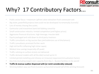 Why? 17 Contributory Factors...
• Public sector focus = maximum upfront value extraction from concession sale
• Big ticket, greenfield projects that could not be developed incrementally (tunnels)
• Lots of money chasing few assets
• Contractor and investment bank-led bidding consortia
• Small construction industry: limited competition (and higher prices)
• Aggressive financial structures: high leverage, massive debt
• Equity packaged and sold-down to third party investors
• Traffic consultants on big success fees (and extensive use of disclaimers)
• Traffic consultants promised further work
• High toll tariffs (reflecting high initial capex)
• Modest time savings (especially off-peak)
• Traffic calming on surface streets not delivered
• Traffic demand models with all the dials turned up to 11
• Limited period modelling and reliance on (massive) expansion/annualisation factors
• Key links (including target) over-capacity from Day 1. Busiest facilities in the world!
• Traffic & revenue auditor dispensed with (or remit considerably reduced)
• Winning bidders way out front (runners-up bunched around half of the winning forecast)
161
 