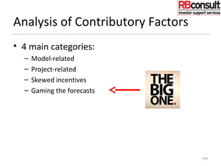 Analysis of Contributory Factors
• 4 main categories:
– Model-related
– Project-related
– Skewed incentives
– Gaming the forecasts
• Gaming the forecasts
– For strategic, commercial or political gain
– Forecasts are inherently contestable, so easy/obvious target!
164
 