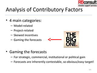 Analysis of Contributory Factors
• 4 main categories:
– Model-related
– Project-related
– Skewed incentives
– Gaming the forecasts
• Gaming the forecasts
– For strategic, commercial, institutional or political gain
– Forecasts are inherently contestable, so obvious/easy target!
165
 
