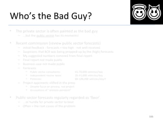 Who’s the Bad Guy?
• The private sector is often painted as the bad guy
– ...but the public sector has its moments!
• Recent commission (review public sector forecasts)
– Initial feedback - forecasts = too high - not well received
– Suspicions that BCR was being propped-up by the (high) forecasts
– My suggested numbers removed from final report
– Final report not made public
– Business case not made public
– Forecasts
• Public sector consultants: 65-70,000 vehicles/day
• Independent review team: 35-55,000 vehicles/day
• Politician: 80-100,000 vehicles/day!!
– Project opponents vilified in the press
• Despite focus on process, not project
• Accusations of “analysis paralysis”
• Public sector forecasts regularly regarded as ‘floor’
– ...or hurdle for private sector to beat
– Often = the root cause of the problem
166
 