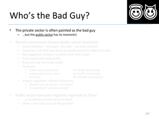 Who’s the Bad Guy?
• The private sector is often painted as the bad guy
– ...but the public sector has its moments!
• Recent commission (review public sector forecasts)
– Initial feedback - forecasts = too high - not well received
– Suspicions that BCR was being propped-up by the (high) forecasts
– My suggested numbers removed from final report
– Final report not made public
– Business case not made public
– Forecasts
• Public sector consultants: 65-70,000 vehicles/day
• Independent review team: 35-55,000 vehicles/day
• Politician: 80-100,000 vehicles/day!!
– Project opponents vilified in the press
• Despite focus on process, not project
• Accusations of “analysis paralysis”
• Public sector forecasts regularly regarded as ‘floor’
– ...or hurdle for private sector to beat
– Often = the root cause of the problem
167
 