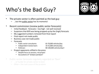 Who’s the Bad Guy?
• The private sector is often painted as the bad guy
– ...but the public sector has its moments!
• Recent commission (review public sector forecasts)
– Initial feedback - forecasts = too high - not well received
– Suspicions that BCR was being propped-up by the (high) forecasts
– My suggested numbers removed from final report
– Final report not made public
– Business case not made public
– Forecasts
• Public sector consultants: 65-70,000 vehicles/day
• Independent review team: 35-55,000 vehicles/day
• Politician: 80-100,000 vehicles/day!!
– Project opponents vilified in the press
• Despite focus on process, not project
• Accusations of “analysis paralysis”
• Public sector forecasts regularly regarded as ‘floor’
– ...or hurdle for private sector to beat
– Often = the root cause of the problem
168
 