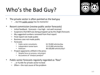Who’s the Bad Guy?
• The private sector is often painted as the bad guy
– ...but the public sector has its moments!
• Recent commission (review public sector forecasts)
– Initial feedback - forecasts = too high - not well received
– Suspicions that BCR was being propped-up by the (high) forecasts
– My suggested numbers removed from final report
– Final report not made public
– Business case not made public
– Forecasts
• Public sector consultants: 65-70,000 vehicles/day
• Independent review team: 35-55,000 vehicles/day
• Politician: 80-100,000 vehicles/day!!
– Project opponents vilified in the press
• Despite focus on process, not project
• Accusations of “analysis paralysis”
• Public sector forecasts regularly regarded as ‘floor’
– ...or hurdle for private sector to beat
– Often = the root cause of the problem
169
 