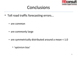Conclusions
• Toll road traffic forecasting errors...
– are common
– are commonly large
– are symmetrically distributed around a mean < 1.0
• ‘optimism bias’
20
 