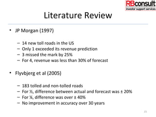 Literature Review
• JP Morgan (1997)
– 14 new toll roads in the US
– Only 1 exceeded its revenue prediction
– 3 missed the mark by 25%
– For 4, revenue was less than 30% of forecast
• Flyvbjerg et al (2005)
– 183 tolled and non-tolled roads
– For ½, difference between actual and forecast was ± 20%
– For ¼, difference was over ± 40%
– No improvement in accuracy over 30 years
23
 