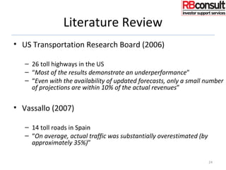 Literature Review
• US Transportation Research Board (2006)
– 26 toll highways in the US
– “Most of the results demonstrate an underperformance”
– “Even with the availability of updated forecasts, only a small number
of projections are within 10% of the actual revenues”
• Vassallo (2007)
– 14 toll roads in Spain
– “On average, actual traffic was substantially overestimated (by
approximately 35%)”
24
 