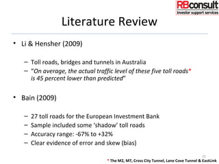 Literature Review
• Li & Hensher (2009)
– Toll roads, bridges and tunnels in Australia
– “On average, the actual traffic level of these five toll roads*
is 45 percent lower than predicted”
• Bain (2009)
– 27 toll roads for the European Investment Bank
– Sample included some ‘shadow’ toll roads
– Accuracy range: -67% to +32%
– Clear evidence of error and skew (bias)
25
* The M2, M7, Cross City Tunnel, Lane Cove Tunnel & EastLink
 