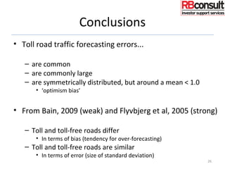 Conclusions
• Toll road traffic forecasting errors...
– are common
– are commonly large
– are symmetrically distributed, but around a mean < 1.0
• ‘optimism bias’
• From Bain, 2009 (weak) and Flyvbjerg et al, 2005 (strong)
– Toll and toll-free roads differ
• In terms of bias (tendency for over-forecasting)
– Toll and toll-free roads are similar
• In terms of error (size of standard deviation)
26
 