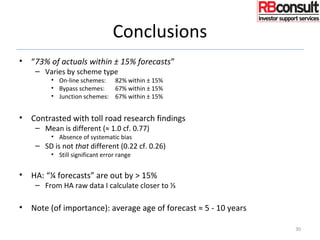 Conclusions
• “73% of actuals within ± 15% forecasts”
– Varies by scheme type
• On-line schemes: 82% within ± 15%
• Bypass schemes: 67% within ± 15%
• Junction schemes: 67% within ± 15%
• Contrasted with toll road research findings
– Mean is different (≈ 1.0 cf. 0.77)
• Absence of systematic bias
– SD is not that different (0.22 cf. 0.26)
• Still significant error range
• HA: “¼ forecasts” are out by > 15%
– From HA raw data I calculate closer to ⅓
• Note (of importance): average age of forecast ≈ 5 - 10 years
30
 