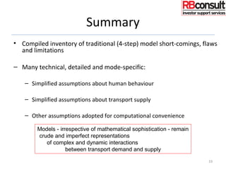 Summary
• Compiled inventory of traditional (4-step) model short-comings, flaws
and limitations
– Many technical, detailed and mode-specific:
– Simplified assumptions about human behaviour
– Simplified assumptions about transport supply
– Other assumptions adopted for computational convenience
33
Models - irrespective of mathematical sophistication - remain
crude and imperfect representations
of complex and dynamic interactions
between transport demand and supply
 