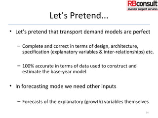 Let’s Pretend...
• Let’s pretend that transport demand models are perfect
– Complete and correct in terms of design, architecture,
specification (explanatory variables & inter-relationships) etc.
– 100% accurate in terms of data used to construct and
estimate the base-year model
• In forecasting mode we need other inputs
– Forecasts of the explanatory (growth) variables themselves
34
 