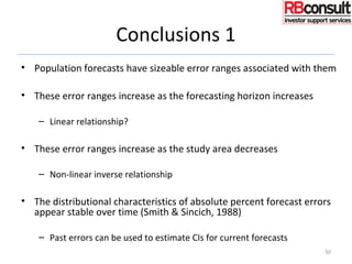 Conclusions 1
• Population forecasts have sizeable error ranges associated with them
• These error ranges increase as the forecasting horizon increases
– Linear relationship?
• These error ranges increase as the study area decreases
– Non-linear inverse relationship
• The distributional characteristics of absolute percent forecast errors
appear stable over time (Smith & Sincich, 1988)
– Past errors can be used to estimate CIs for current forecasts
50
 