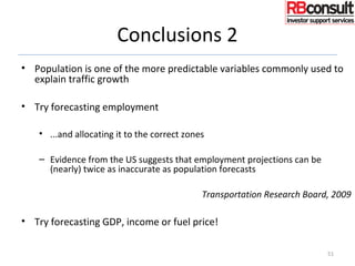 Conclusions 2
• Population is one of the more predictable variables commonly used to
explain traffic growth
• Try forecasting employment
• ...and allocating it to the correct zones
– Evidence from the US suggests that employment projections can be
(nearly) twice as inaccurate as population forecasts
Transportation Research Board, 2009
• Try forecasting GDP, income or fuel price!
51
 