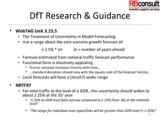 DfT Research & Guidance
• WebTAG Unit 3.15.5
– The Treatment of Uncertainty in Model Forecasting
– Use a range about the core scenario growth forecast of:
± 2.5% * √n (n = number of years ahead)
– Formula estimated from national traffic forecast performance
– Functional form is intuitively appealing
• If error variance increases linearly with time...
• ...standard deviation should vary with the square root of the forecast horizon
– Local forecasts will have a (much?) wider range
• NRTF97
– For total traffic at the level of a GOR...the uncertainty should widen to
about ± 25% at the 35th
year
• “± 25% at GOR level feels narrow compared to ± 15% (Year 36) at the national
level”
• “The range for individual area types/links will be greater than GOR level (> ± 25%)”
54
 