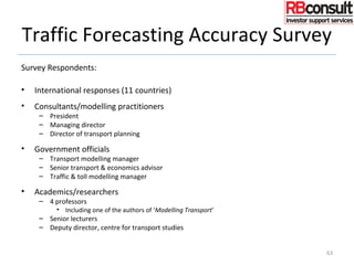Traffic Forecasting Accuracy Survey
Survey Respondents:
• International responses (11 countries)
• Consultants/modelling practitioners
– President
– Managing director
– Director of transport planning
• Government officials
– Transport modelling manager
– Senior transport & economics advisor
– Traffic & toll modelling manager
• Academics/researchers
– 4 professors
• Including one of the authors of ‘Modelling Transport’
– Senior lecturers
– Deputy director, centre for transport studies
63
 