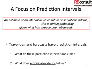 A Focus on Prediction Intervals
• Travel demand forecasts have prediction intervals
1. What do these prediction intervals look like?
2. What does empirical evidence tell us?
8
An estimate of an interval in which future observations will fall,
with a certain probability,
given what has already been observed.
 