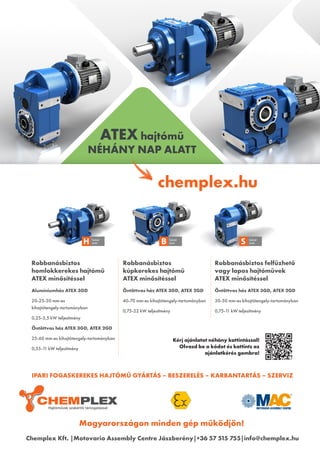 Magyarországon minden gép működjön!
Robbanásbiztos
homlokkerekes hajtómű
ATEX minősítéssel
ATEX hajtómű
NÉHÁNY NAP ALATT
Alumíniumház ATEX 3GD
20-25-30 mm-es
kihajtótengely-tartományban
0,25-5,5 kW teljesítmény
Öntöttvas ház ATEX 3GD, ATEX 2GD
25-60 mm-es kihajtótengely-tartományban
0,55-1
1 kW teljesítmény
Robbanásbiztos
kúpkerekes hajtómű
ATEX minősítéssel
Öntöttvas ház ATEX 3GD, ATEX 2GD
40-70 mm-es kihajtótengely-tartományban
0,75-22 kW teljesítmény
Robbanásbiztos felfűzhető
vagy lapos hajtóművek
ATEX minősítéssel
Öntöttvas ház ATEX 3GD, ATEX 2GD
30-50 mm-es kihajtótengely-tartományban
0,75-1
1 kW teljesítmény
chemplex.hu
Chemplex Kft. |Motovario Assembly Centre Jászberény|+36 57 515 755|info@chemplex.hu
Kérj ajánlatot néhány kattintással!
Olvasd be a kódot és kattints az
ajánlatkérés gombra!
IPARI FOGASKEREKES HAJTÓMŰ GYÁRTÁS – BESZERELÉS – KARBANTARTÁS – SZERVIZ
H Sorozat
Series B Sorozat
Series S Sorozat
Series
 